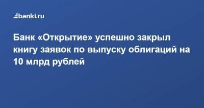 Банк «Открытие» успешно закрыл книгу заявок по выпуску облигаций на 10 млрд рублей