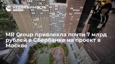 MR Group привлекла почти 7 млрд рублей в Сбербанке на проект в Москве
