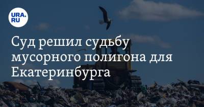 Суд решил судьбу мусорного полигона для Екатеринбурга