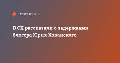В СК рассказали о задержании блогера Юрия Хованского