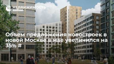 Объем предложения новостроек в новой Москве в мае увеличился на 35% #