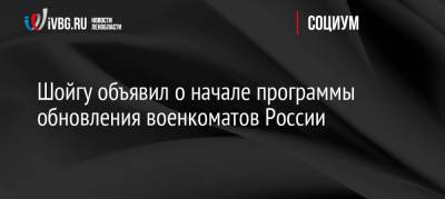 Шойгу объявил о начале программы обновления военкоматов России