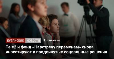 Tele2 и фонд «Навстречу переменам» снова инвестируют в продвинутые социальные решения - kubnews.ru