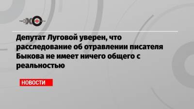 Депутат Луговой уверен, что расследование об отравлении писателя Быкова не имеет ничего общего с реальностью
