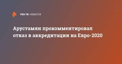 Арустамян прокомментировал отказ в аккредитации на Евро-2020