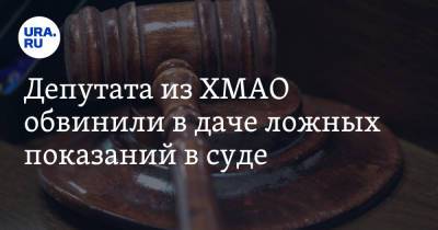 Депутата из ХМАО обвинили в даче ложных показаний в суде