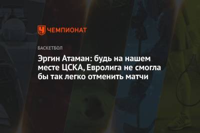 Эргин Атаман: будь на нашем месте ЦСКА, Евролига не смогла бы так легко отменить матчи