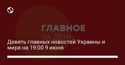 Девять главных новостей Украины и мира на 19:00 9 июня