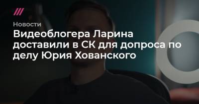 Видеоблогера Ларина доставили в СК для допроса по делу Юрия Хованского