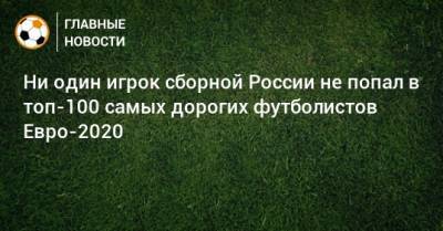 Ни один игрок сборной России не попал в топ-100 самых дорогих футболистов Евро-2020
