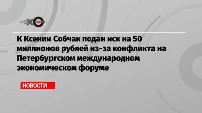 К Ксении Собчак подан иск на 50 миллионов рублей из-за конфликта на Петербургском международном экономическом форуме