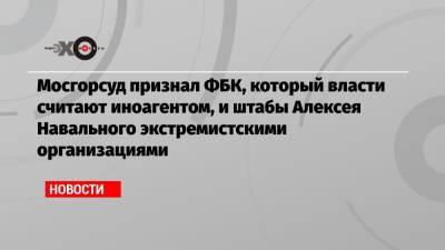 Мосгорсуд признал ФБК, который власти считают иноагентом, и штабы Алексея Навального экстремистскими организациями