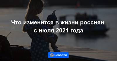 Что изменится в жизни россиян с июля 2021 года