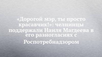 «Дорогой мэр, ты просто красавчик!»: челнинцы поддержали Наиля Магдеева в его разногласиях с Роспотребнадзором