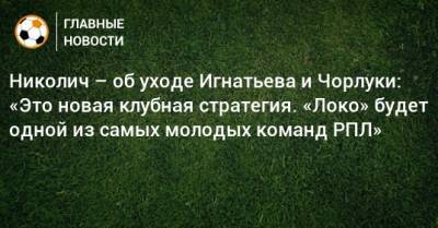 Николич – об уходе Игнатьева и Чорлуки: «Это новая клубная стратегия. «Локо» будет одной из самых молодых команд РПЛ»