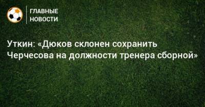 Уткин: «Дюков склонен сохранить Черчесова на должности тренера сборной»