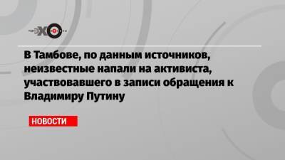 В Тамбове, по данным источников, неизвестные напали на активиста, участвовавшего в записи обращения к Владимиру Путину