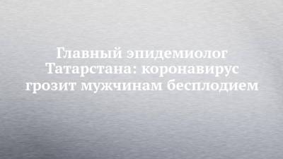 Главный эпидемиолог Татарстана: коронавирус грозит мужчинам бесплодием