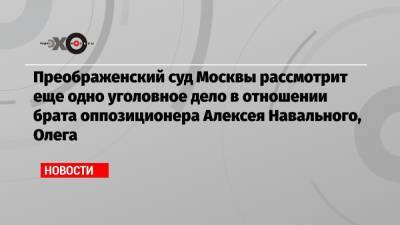Преображенский суд Москвы рассмотрит еще одно уголовное дело в отношении брата оппозиционера Алексея Навального, Олега