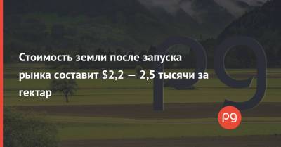 Стоимость земли после запуска рынка составит $2,2 — 2,5 тысячи за гектар