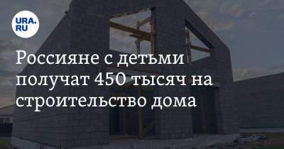 Россияне с детьми получат 450 тысяч на строительство дома
