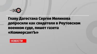 Главу Дагестана Сергея Меликова допросили как свидетеля в Реутовском военном суде, пишет газета «КоммерсантЪ»