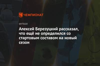 Алексей Березуцкий рассказал, что ещё не определился со стартовым составом на новый сезон