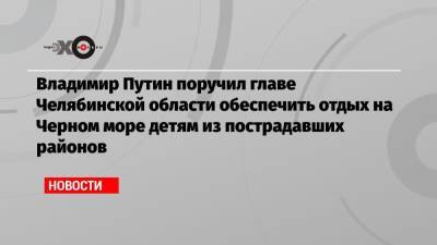 Владимир Путин поручил главе Челябинской области обеспечить отдых на Черном море детям из пострадавших районов