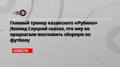 Главный тренер казанского «Рубина» Леонид Слуцкий сказал, что ему не предлагали возглавить сборную по футболу