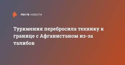 Туркмения перебросила технику к границе с Афганистаном из-за талибов