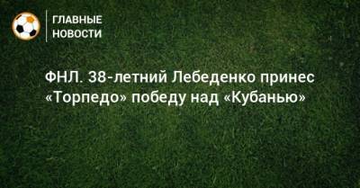 ФНЛ. 38-летний Лебеденко принес «Торпедо» победу над «Кубанью»