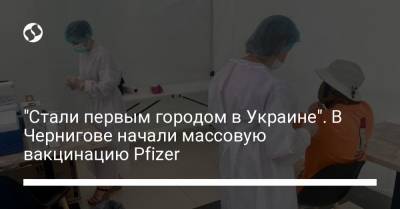 "Стали первым городом в Украине". В Чернигове начали массовую вакцинацию Pfizer