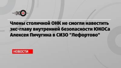 Члены столичной ОНК не смогли навестить экс-главу внутренней безопасности ЮКОСа Алексея Пичугина в СИЗО «Лефортово»
