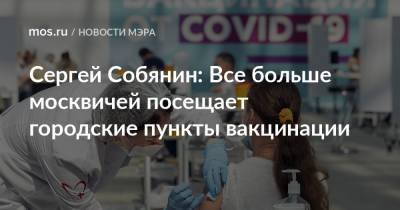 Сергей Собянин: Все больше москвичей посещает городские пункты вакцинации