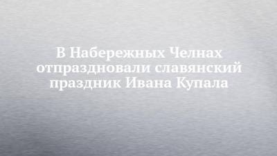 В Набережных Челнах отпраздновали славянский праздник Ивана Купала