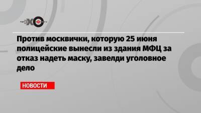 Против москвички, которую 25 июня полицейские вынесли из здания МФЦ за отказ надеть маску, завелди уголовное дело