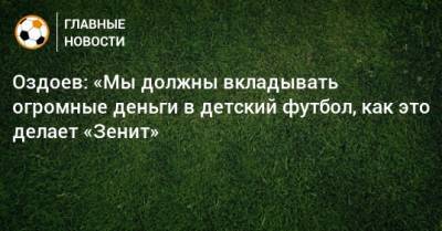 Оздоев: «Мы должны вкладывать огромные деньги в детский футбол, как это делает «Зенит»
