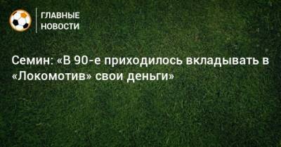 Семин: «В 90-е приходилось вкладывать в «Локомотив» свои деньги»