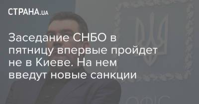Заседание СНБО в пятницу впервые пройдет не в Киеве. На нем введут новые санкции