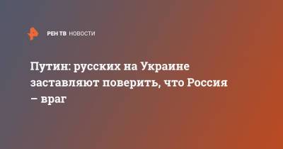 Путин: русских на Украине заставляют поверить, что Россия – враг