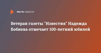 Ветеран газеты "Известия" Надежда Бобнева отмечает 100-летний юбилей