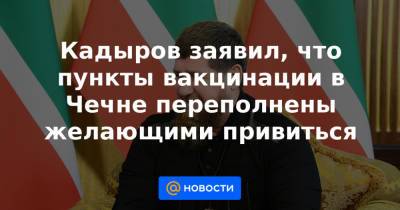Кадыров заявил, что пункты вакцинации в Чечне переполнены желающими привиться