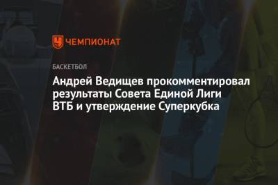 Андрей Ведищев прокомментировал результаты Совета Единой Лиги ВТБ и утверждение Суперкубка