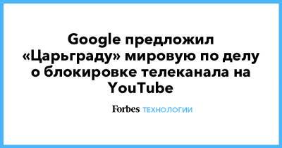 Google предложил «Царьграду» мировую по делу о блокировке телеканала на YouTube