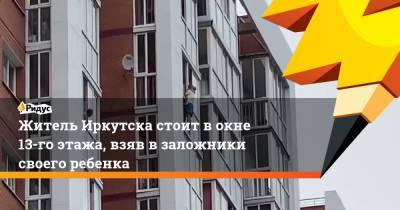 Житель Иркутска стоит в окне 13-го этажа, взяв в заложники своего ребенка