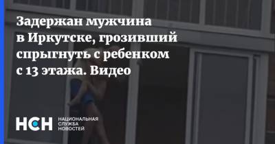 Задержан мужчина в Иркутске, грозивший спрыгнуть с ребенком с 13 этажа. Видео