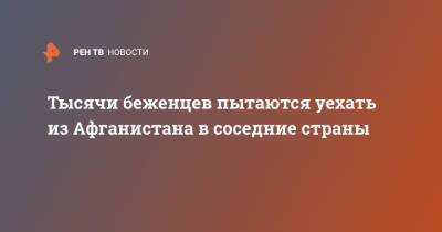 Тысячи беженцев пытаются уехать из Афганистана в соседние страны