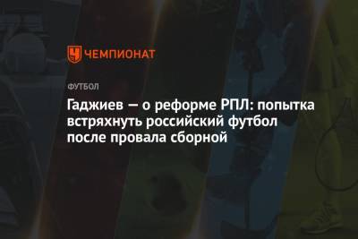 Гаджиев — о реформе РПЛ: попытка встряхнуть российский футбол после провала сборной