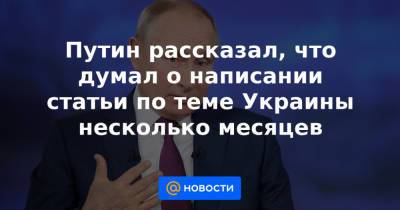 Путин рассказал, что думал о написании статьи по теме Украины несколько месяцев