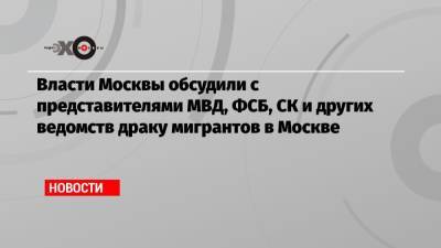 Власти Москвы обсудили с представителями МВД, ФСБ, СК и других ведомств драку мигрантов в Москве